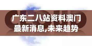 广东二八站资料澳门最新消息,未来趋势解释定义_云端版6.627