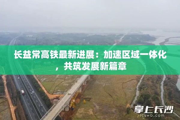 长益常高铁最新进展：加速区域一体化，共筑发展新篇章