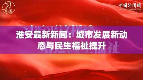 淮安最新新闻:城市发展新动态与民生福祉提升