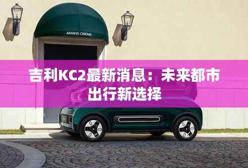 吉利KC2最新消息:未来都市出行新选择