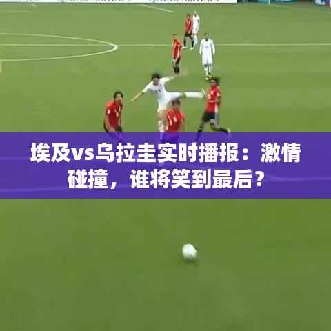 埃及vs乌拉圭实时播报:激情碰撞,谁将笑到最后?