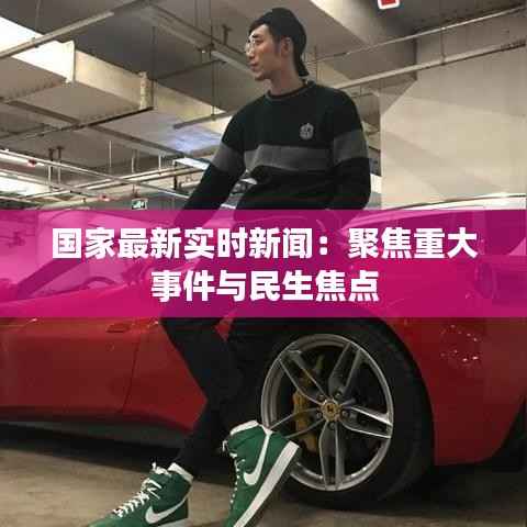 国家最新实时新闻：聚焦重大事件与民生焦点