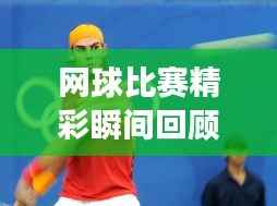 网球比赛精彩瞬间回顾,重温赛场荣耀,领略网球魅力!