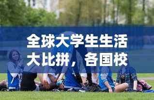 全球大学生生活大比拼,各国校园生活的排名与探索