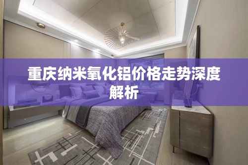 重庆纳米氧化铝价格走势深度解析