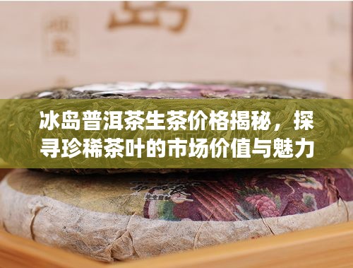 冰岛普洱茶生茶价格揭秘，探寻珍稀茶叶的市场价值与魅力