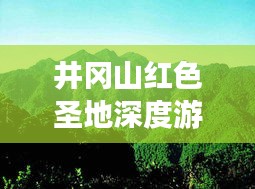井冈山红色圣地深度游攻略,探索革命摇篮的完美指南